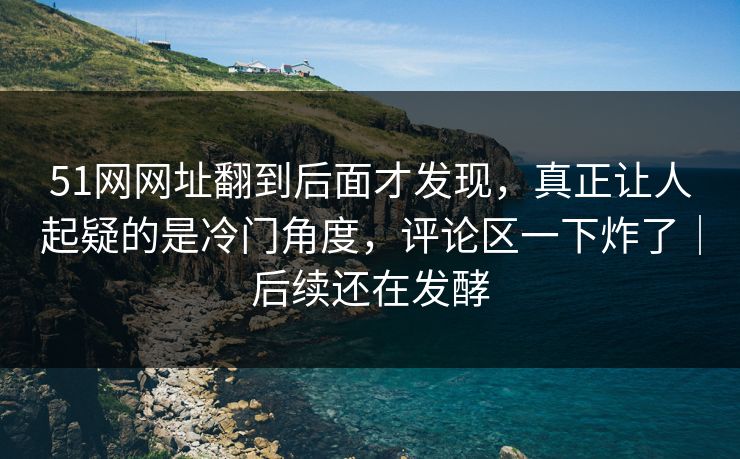 51网网址翻到后面才发现，真正让人起疑的是冷门角度，评论区一下炸了｜后续还在发酵