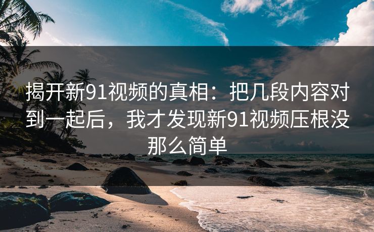 揭开新91视频的真相：把几段内容对到一起后，我才发现新91视频压根没那么简单