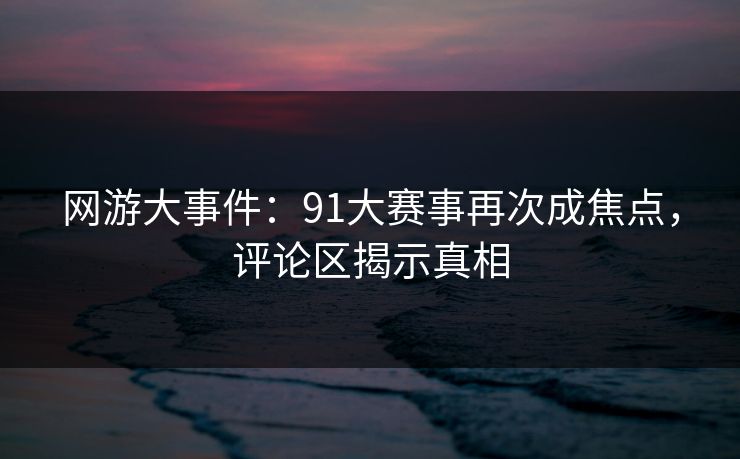 网游大事件：91大赛事再次成焦点，评论区揭示真相