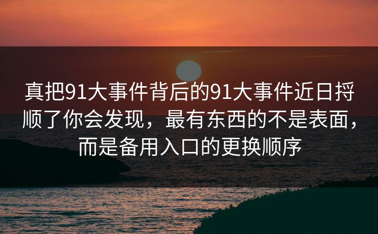真把91大事件背后的91大事件近日捋顺了你会发现，最有东西的不是表面，而是备用入口的更换顺序