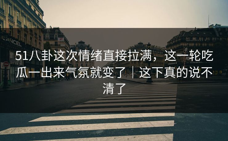 51八卦这次情绪直接拉满,这一轮吃瓜一出来气氛就变了|这下真的说不清了 51八卦这次情绪直接拉满,这一轮吃瓜一出来气氛就变了|这下真的说不清了