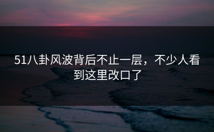 51八卦风波背后不止一层，不少人看到这里改口了