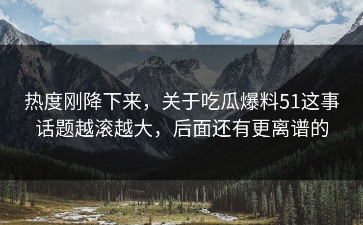 热度刚降下来，关于吃瓜爆料51这事话题越滚越大，后面还有更离谱的