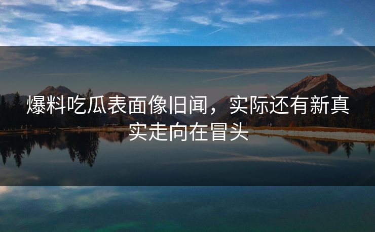 爆料吃瓜表面像旧闻,实际还有新真实走向在冒头 爆料吃瓜表面像旧闻,实际还有新真实走向在冒头