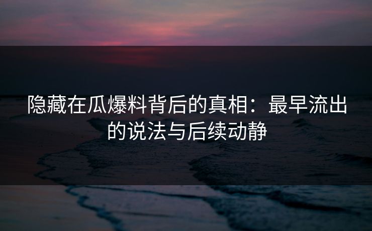 隐藏在瓜爆料背后的真相：最早流出的说法与后续动静