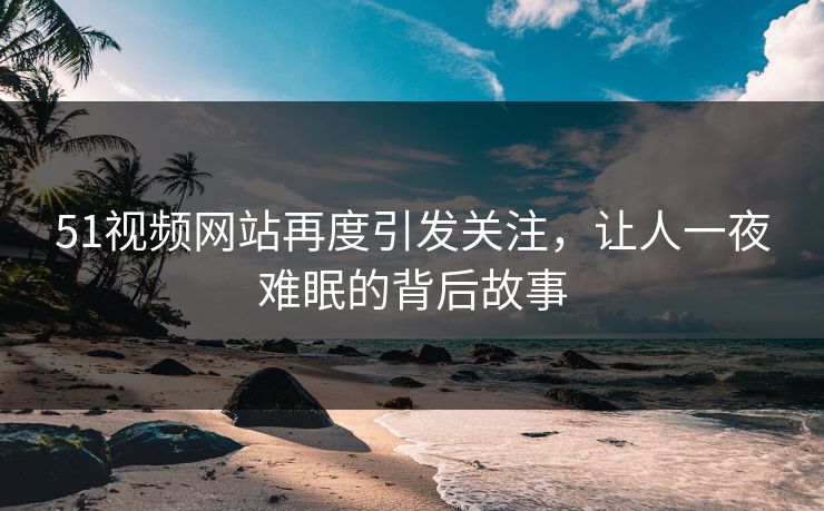51视频网站再度引发关注，让人一夜难眠的背后故事