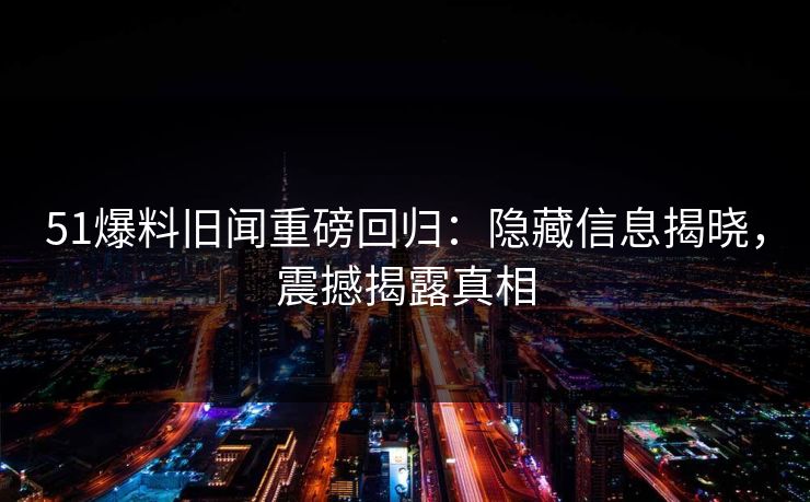 51爆料旧闻重磅回归：隐藏信息揭晓，震撼揭露真相