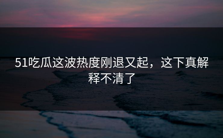 51吃瓜这波热度刚退又起,这下真解释不清了 51吃瓜这波热度刚退又起,这下真解释不清了