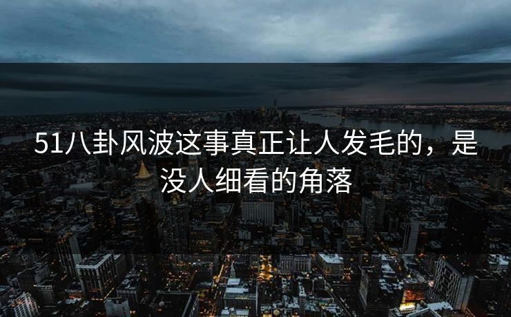 51八卦风波这事真正让人发毛的,是没人细看的角落 51八卦风波这事真正让人发毛的,是没人细看的角落