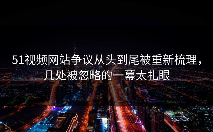 51视频网站争议从头到尾被重新梳理，几处被忽略的一幕太扎眼
