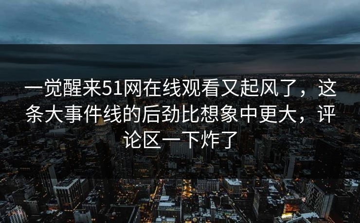 一觉醒来51网在线观看又起风了，这条大事件线的后劲比想象中更大，评论区一下炸了