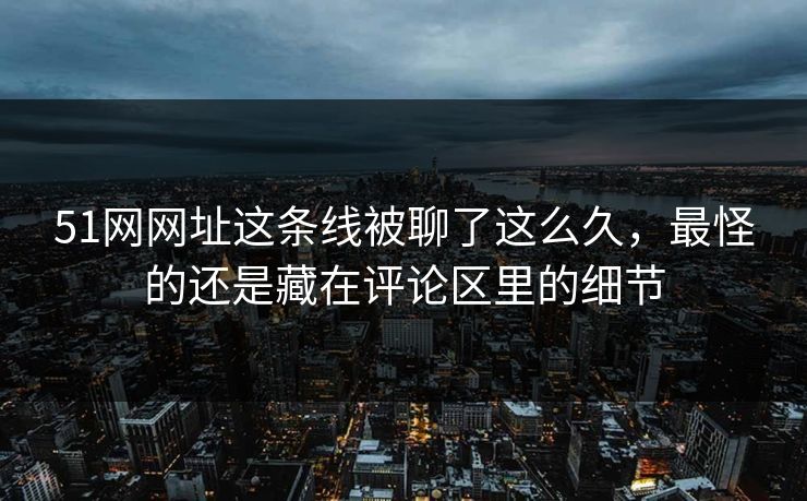 51网网址这条线被聊了这么久，最怪的还是藏在评论区里的细节