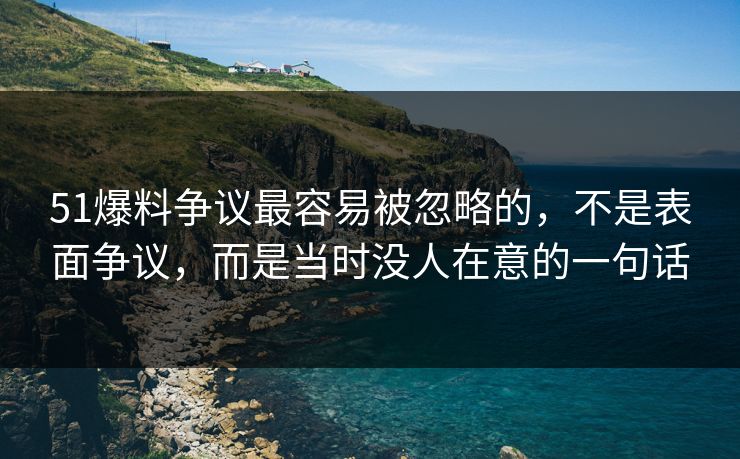 51爆料争议最容易被忽略的，不是表面争议，而是当时没人在意的一句话