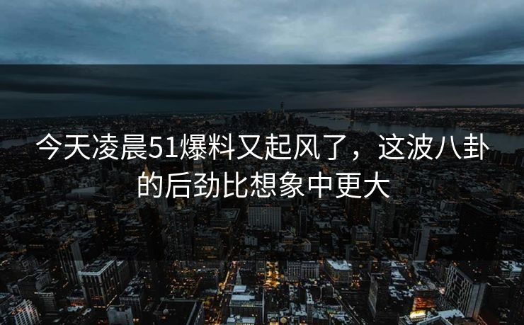 今天凌晨51爆料又起风了，这波八卦的后劲比想象中更大