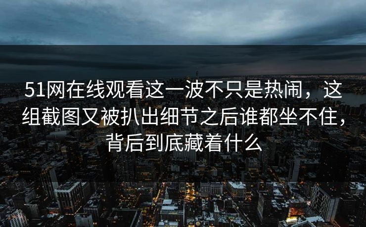 51网在线观看这一波不只是热闹，这组截图又被扒出细节之后谁都坐不住，背后到底藏着什么