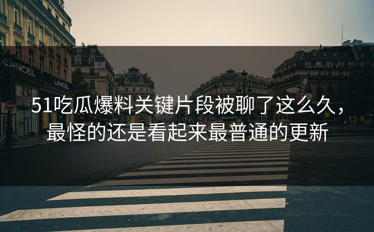 51吃瓜爆料关键片段被聊了这么久，最怪的还是看起来最普通的更新