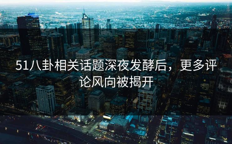 51八卦相关话题深夜发酵后，更多评论风向被揭开