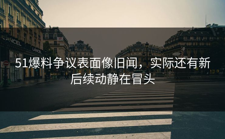 51爆料争议表面像旧闻，实际还有新后续动静在冒头