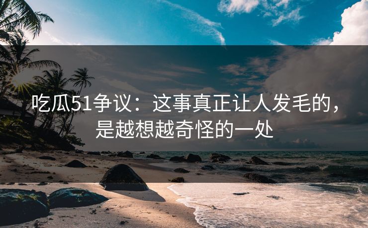 吃瓜51争议：这事真正让人发毛的，是越想越奇怪的一处