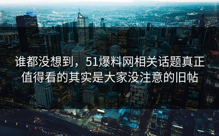 谁都没想到，51爆料网相关话题真正值得看的其实是大家没注意的旧帖