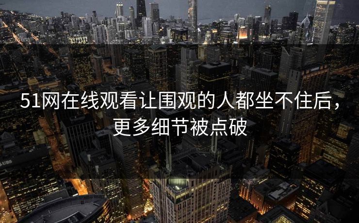 51网在线观看让围观的人都坐不住后，更多细节被点破