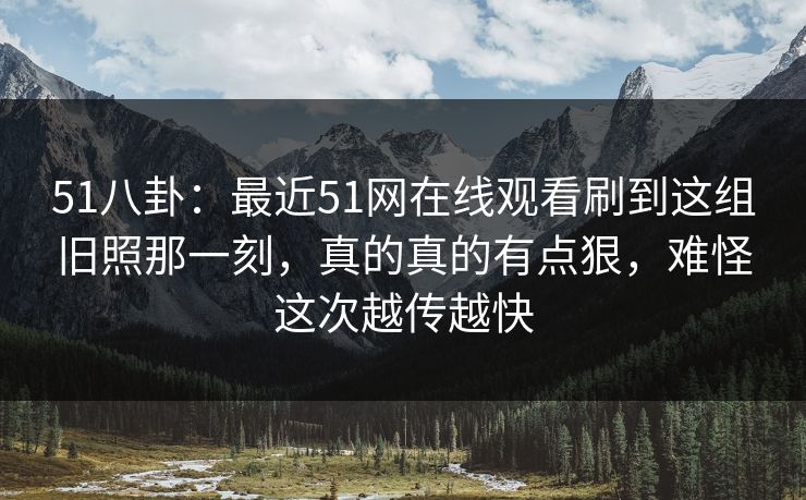 51八卦：最近51网在线观看刷到这组旧照那一刻，真的真的有点狠，难怪这次越传越快