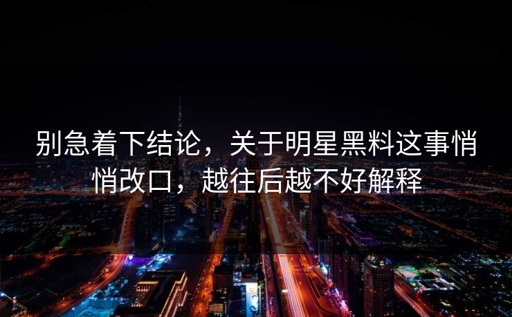 别急着下结论，关于明星黑料这事悄悄改口，越往后越不好解释