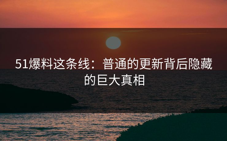 51爆料这条线：普通的更新背后隐藏的巨大真相