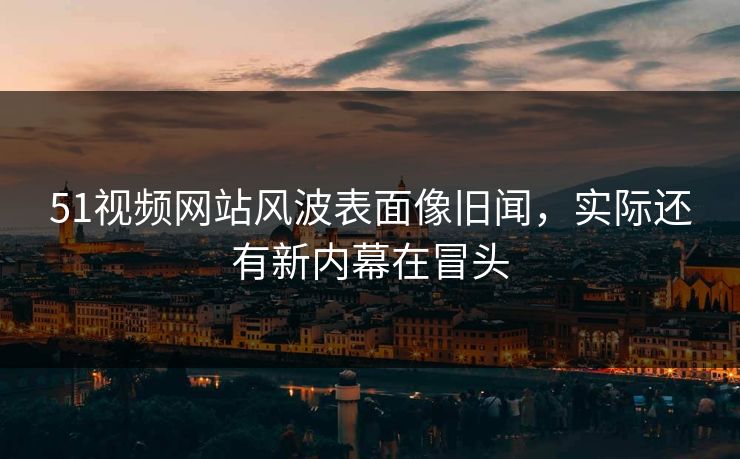 51视频网站风波表面像旧闻，实际还有新内幕在冒头
