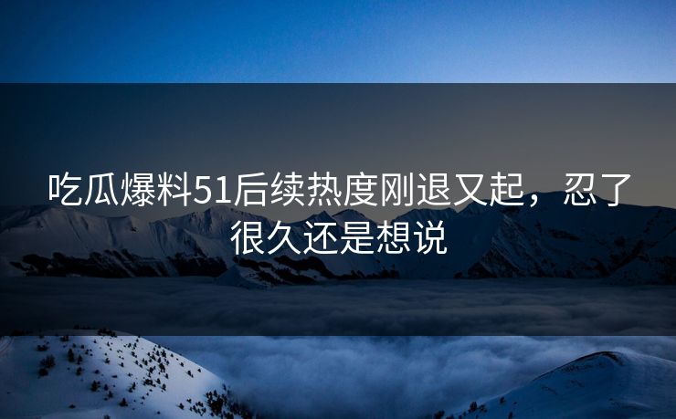 吃瓜爆料51后续热度刚退又起，忍了很久还是想说