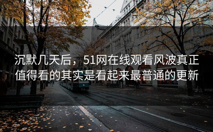 沉默几天后，51网在线观看风波真正值得看的其实是看起来最普通的更新