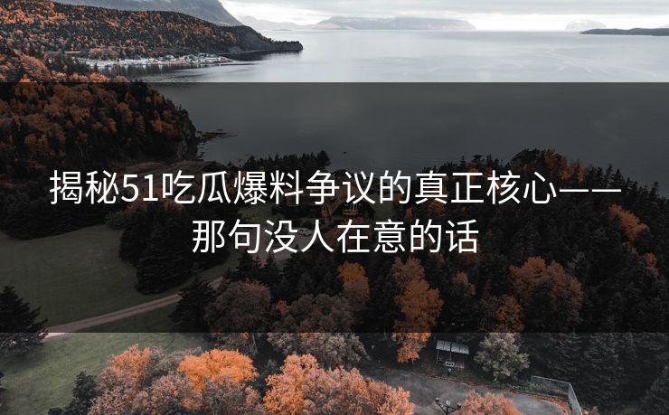 揭秘51吃瓜爆料争议的真正核心——那句没人在意的话