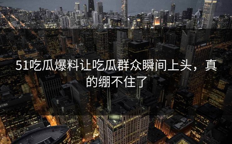 51吃瓜爆料让吃瓜群众瞬间上头，真的绷不住了
