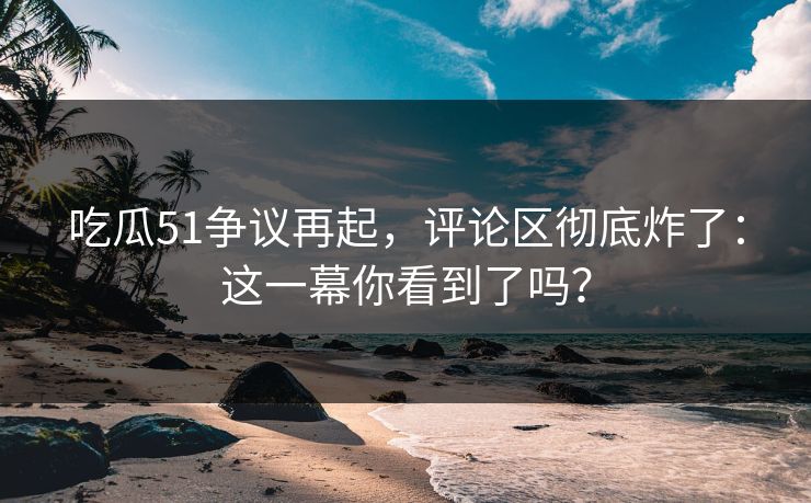 吃瓜51争议再起，评论区彻底炸了：这一幕你看到了吗？