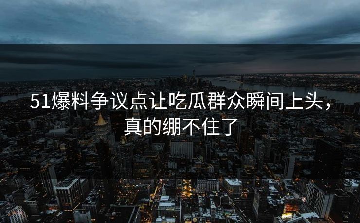 51爆料争议点让吃瓜群众瞬间上头，真的绷不住了