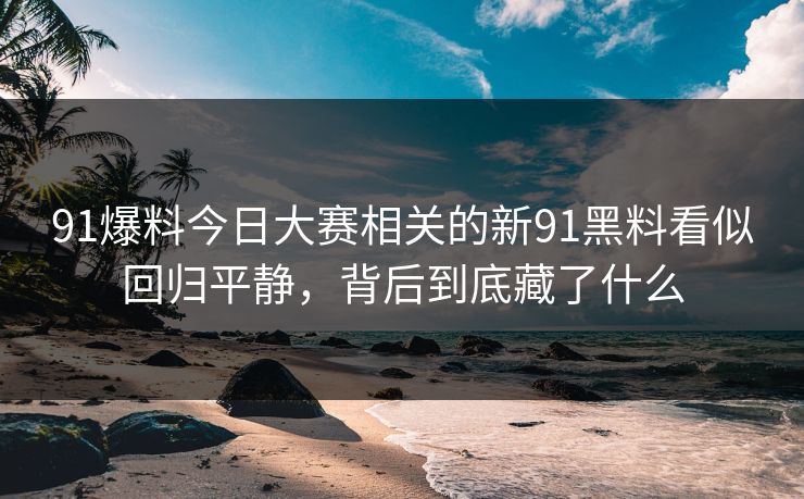 91爆料今日大赛相关的新91黑料看似回归平静，背后到底藏了什么