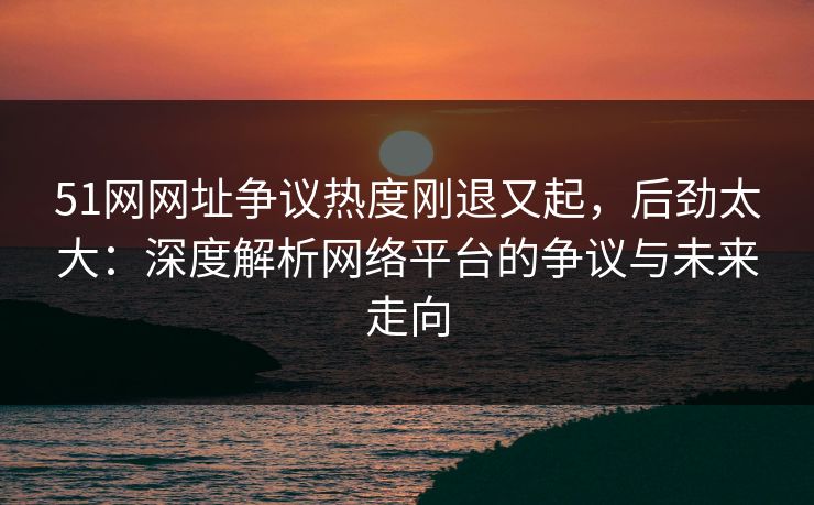 51网网址争议热度刚退又起，后劲太大：深度解析网络平台的争议与未来走向