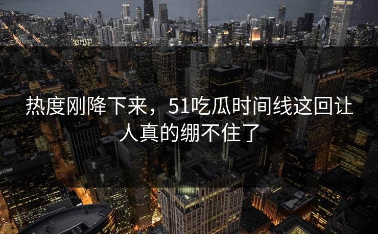 热度刚降下来，51吃瓜时间线这回让人真的绷不住了