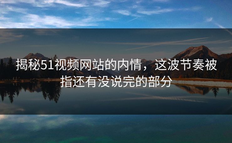 揭秘51视频网站的内情，这波节奏被指还有没说完的部分