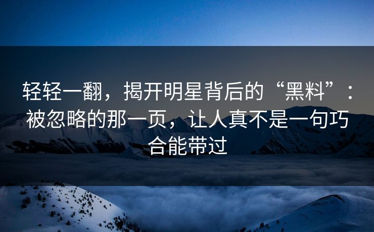 轻轻一翻，揭开明星背后的“黑料”：被忽略的那一页，让人真不是一句巧合能带过