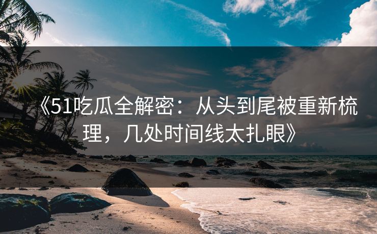 《51吃瓜全解密：从头到尾被重新梳理，几处时间线太扎眼》