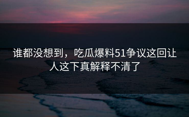 谁都没想到,吃瓜爆料51争议这回让人这下真解释不清了 谁都没想到,吃瓜爆料51争议这回让人这下真解释不清了