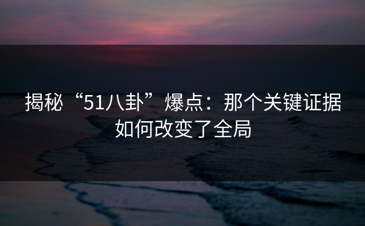 揭秘“51八卦”爆点：那个关键证据如何改变了全局