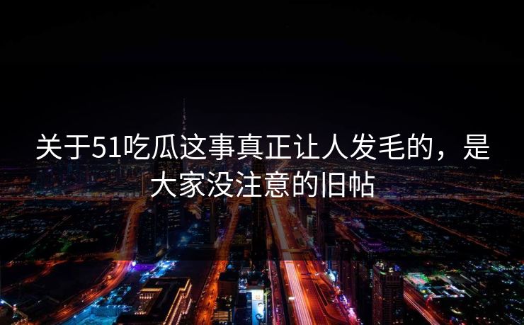 关于51吃瓜这事真正让人发毛的，是大家没注意的旧帖