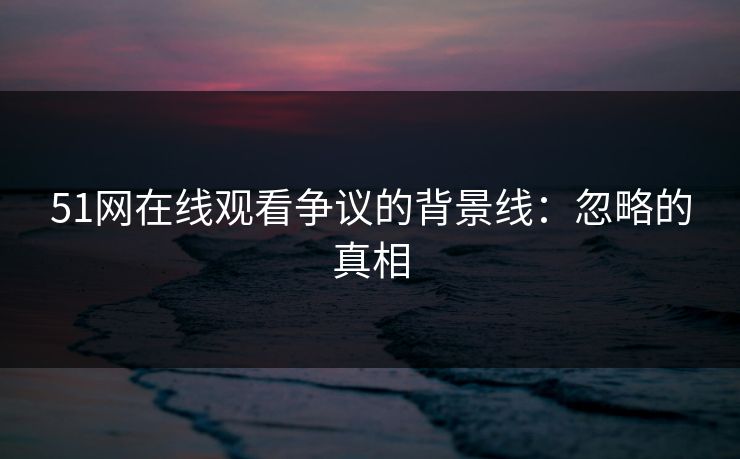 51网在线观看争议的背景线：忽略的真相