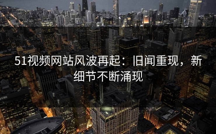 51视频网站风波再起：旧闻重现，新细节不断涌现