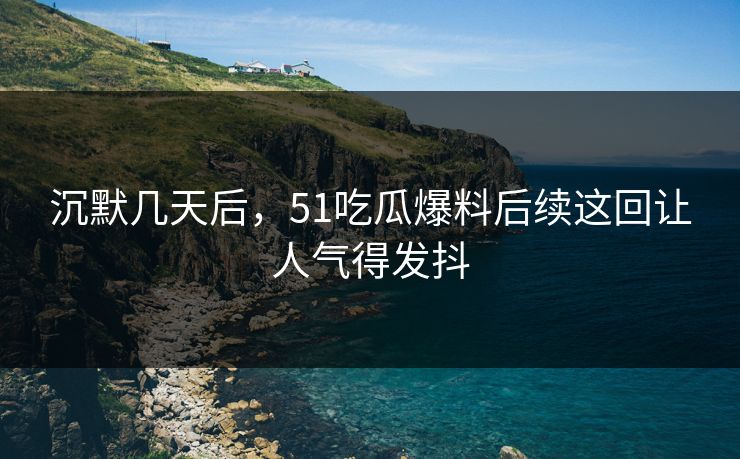 沉默几天后，51吃瓜爆料后续这回让人气得发抖