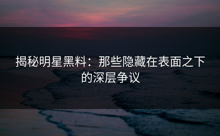 揭秘明星黑料：那些隐藏在表面之下的深层争议