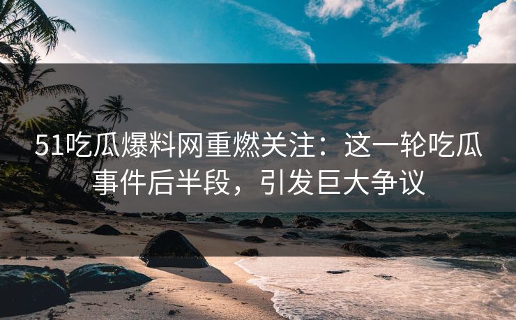51吃瓜爆料网重燃关注：这一轮吃瓜事件后半段，引发巨大争议