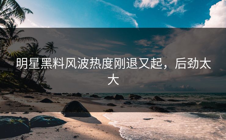 明星黑料风波热度刚退又起，后劲太大